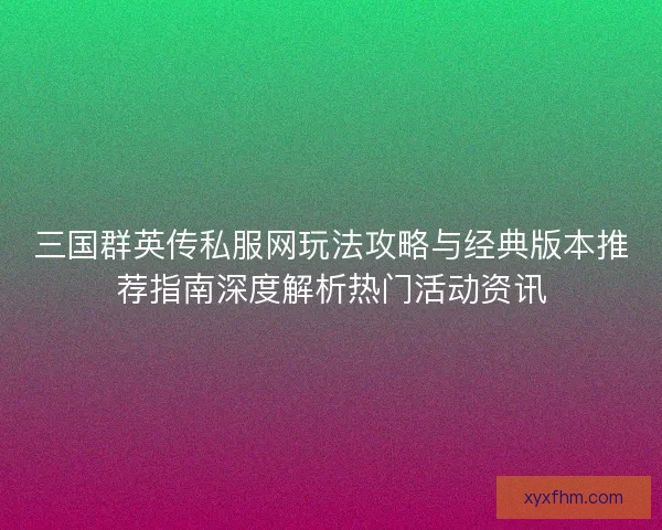 三国群英传私服网玩法攻略与经典版本推荐指南深度解析热门活动资讯