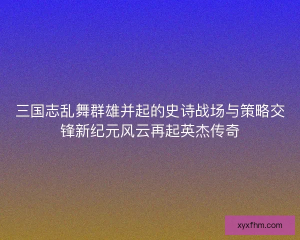 三国志乱舞群雄并起的史诗战场与策略交锋新纪元风云再起英杰传奇