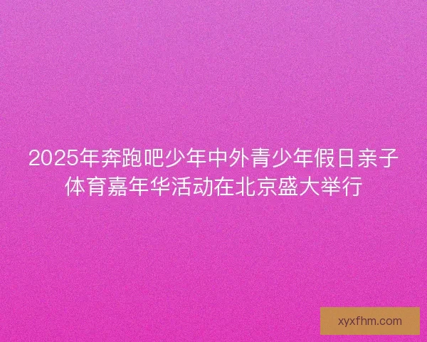 2025年奔跑吧少年中外青少年假日亲子体育嘉年华活动在北京盛大举行