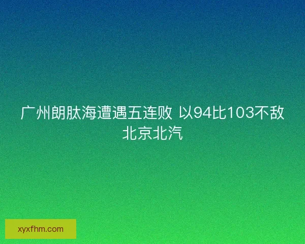 广州朗肽海遭遇五连败 以94比103不敌北京北汽