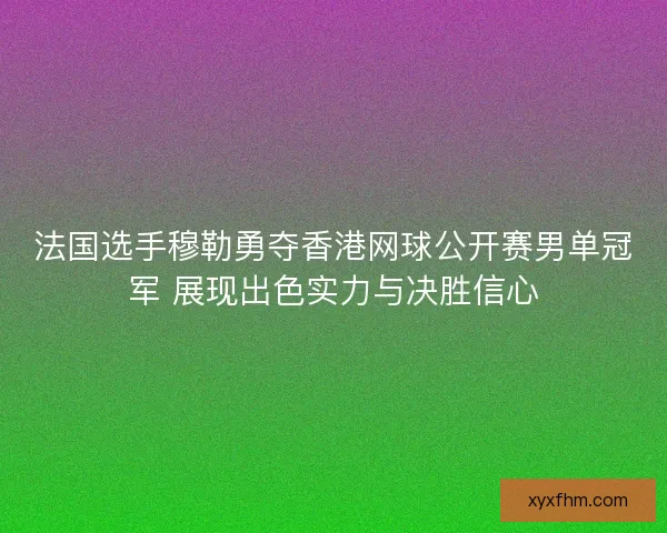 法国选手穆勒勇夺香港网球公开赛男单冠军 展现出色实力与决胜信心
