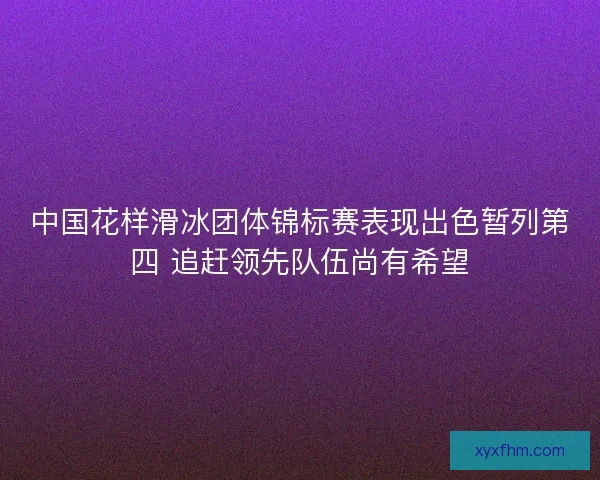 中国花样滑冰团体锦标赛表现出色暂列第四 追赶领先队伍尚有希望