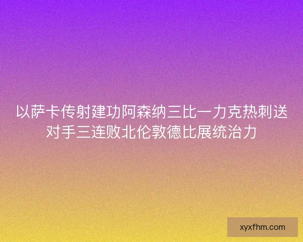 以萨卡传射建功阿森纳三比一力克热刺送对手三连败北伦敦德比展统治力