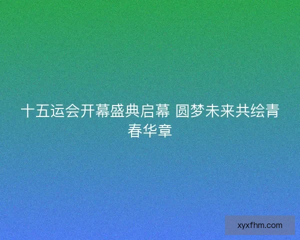 十五运会开幕盛典启幕 圆梦未来共绘青春华章