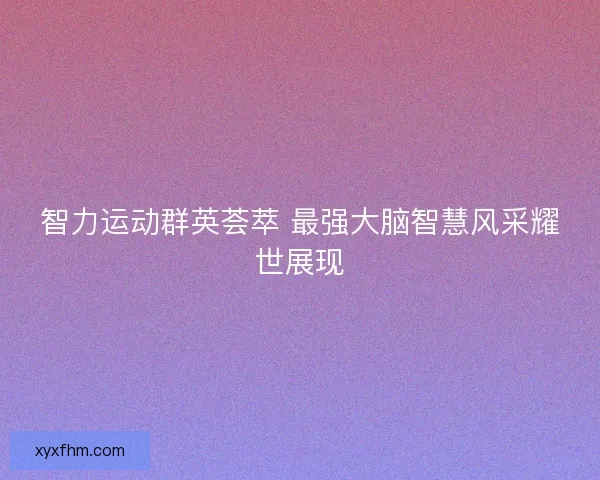 智力运动群英荟萃 最强大脑智慧风采耀世展现