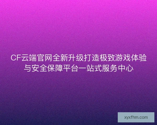CF云端官网全新升级打造极致游戏体验与安全保障平台一站式服务中心