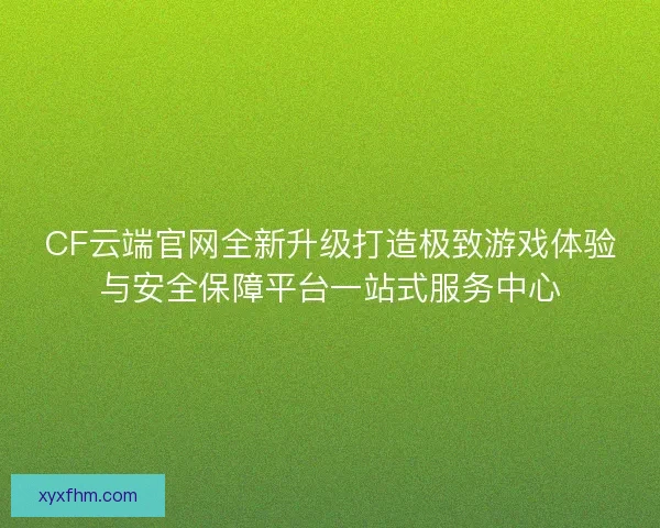 CF云端官网全新升级打造极致游戏体验与安全保障平台一站式服务中心