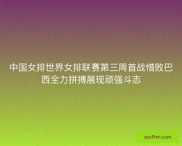 中国女排世界女排联赛第三周首战惜败巴西全力拼搏展现顽强斗志