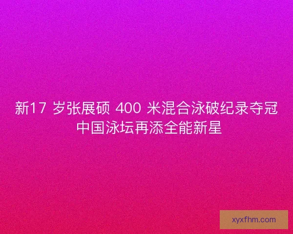 新17 岁张展硕 400 米混合泳破纪录夺冠 中国泳坛再添全能新星