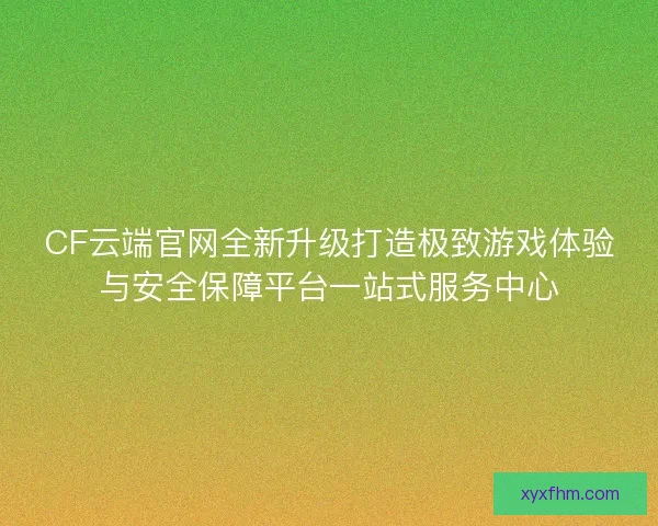 CF云端官网全新升级打造极致游戏体验与安全保障平台一站式服务中心