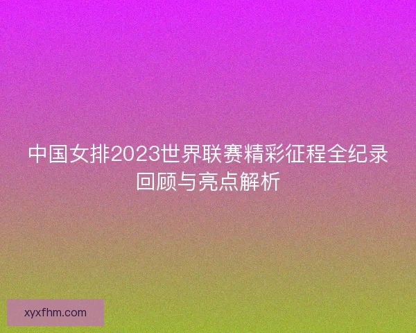 中国女排2023世界联赛精彩征程全纪录回顾与亮点解析