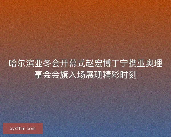 哈尔滨亚冬会开幕式赵宏博丁宁携亚奥理事会会旗入场展现精彩时刻