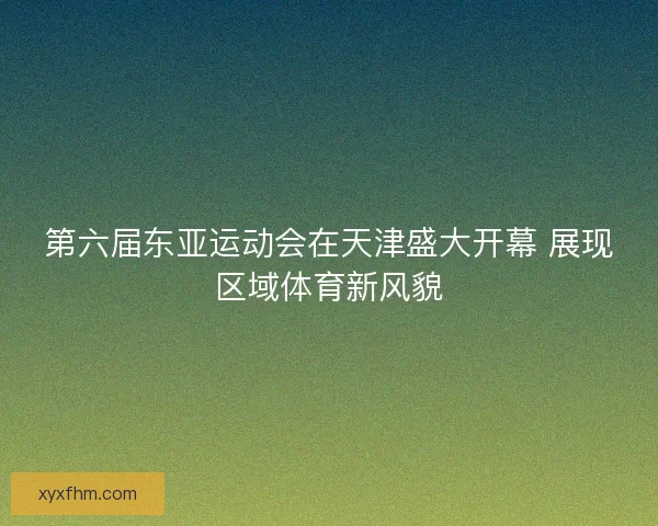 第六届东亚运动会在天津盛大开幕 展现区域体育新风貌