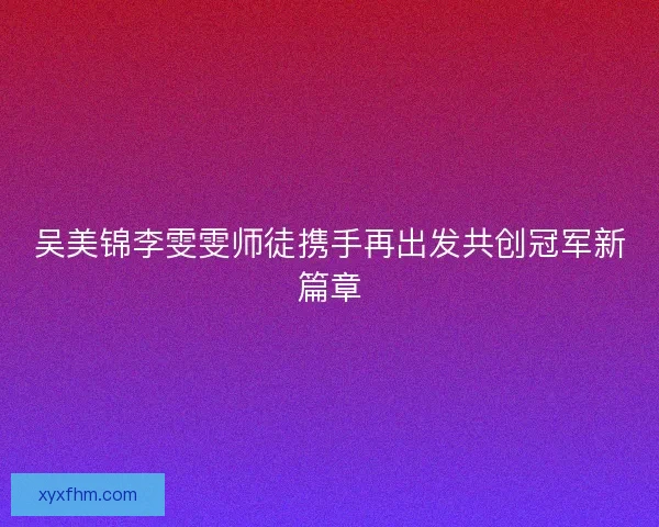 吴美锦李雯雯师徒携手再出发共创冠军新篇章