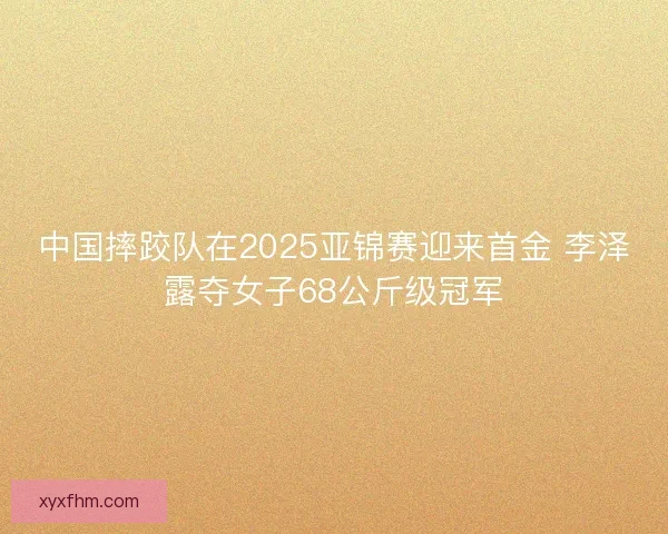 中国摔跤队在2025亚锦赛迎来首金 李泽露夺女子68公斤级冠军