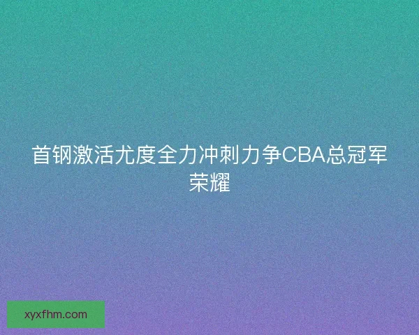 首钢激活尤度全力冲刺力争CBA总冠军荣耀