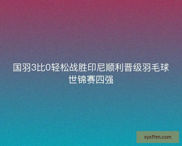 国羽3比0轻松战胜印尼顺利晋级羽毛球世锦赛四强
