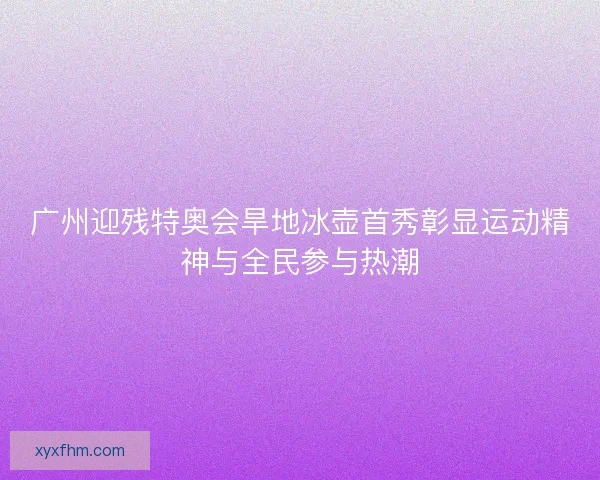 广州迎残特奥会旱地冰壶首秀彰显运动精神与全民参与热潮