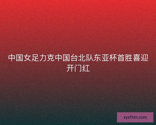 中国女足力克中国台北队东亚杯首胜喜迎开门红
