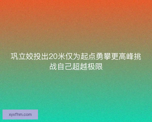 巩立姣投出20米仅为起点勇攀更高峰挑战自己超越极限