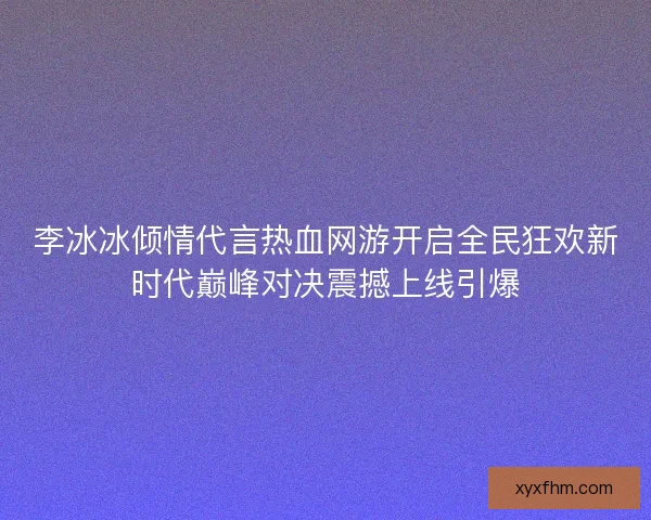 李冰冰倾情代言热血网游开启全民狂欢新时代巅峰对决震撼上线引爆